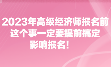 2023年高級(jí)經(jīng)濟(jì)師報(bào)名前，這個(gè)事一定要提前搞定，影響報(bào)名！