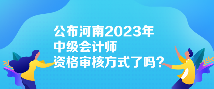 公布河南2023年中級(jí)會(huì)計(jì)師資格審核方式了嗎？