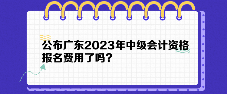 公布廣東2023年中級(jí)會(huì)計(jì)資格報(bào)名費(fèi)用了嗎？