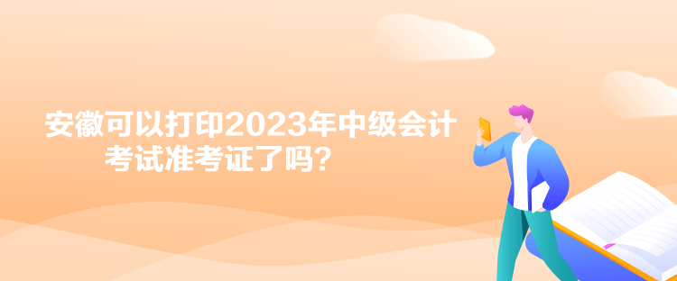 安徽可以打印2023年中級會計考試準考證了嗎？