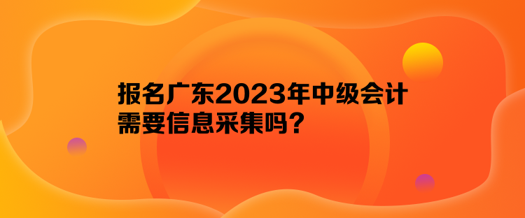 報名廣東2023年中級會計需要信息采集嗎？