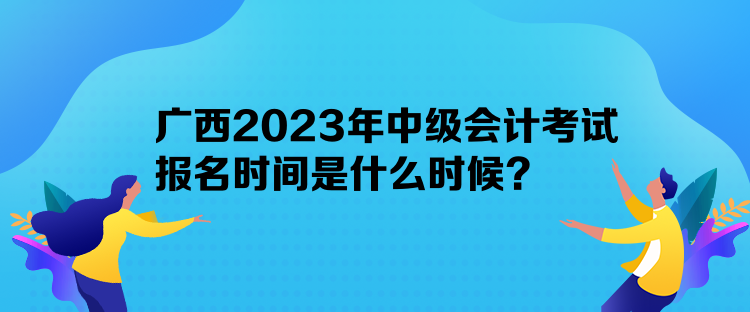 廣西2023年中級會計考試報名時間是什么時候？