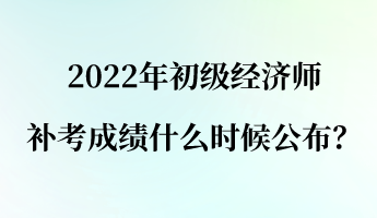 2022年初級經濟師補考成績什么時候公布？