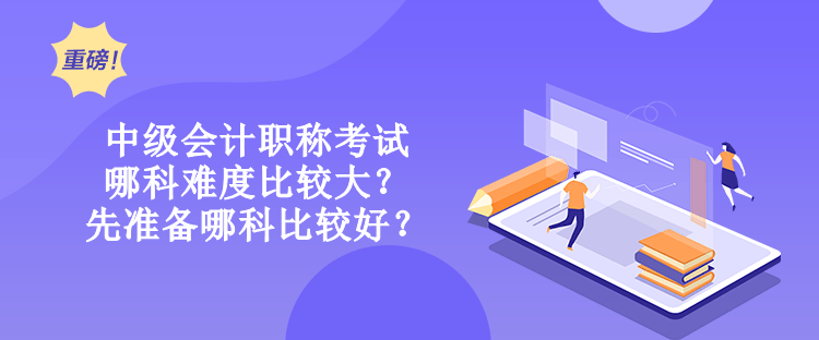 中級會計職稱考試哪科難度比較大？先準備哪科比較好？