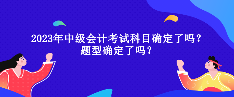 2023年中級會計考試科目確定了嗎？題型確定了嗎？