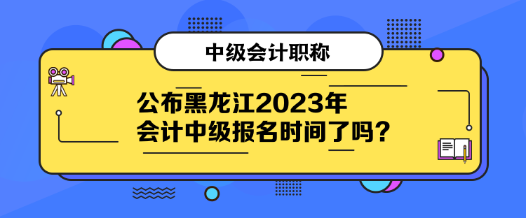 公布黑龍江2023年會計中級報名時間了嗎？