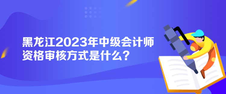 黑龍江2023年中級(jí)會(huì)計(jì)師資格審核方式是什么？