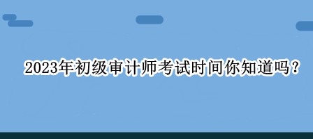 2023年初級審計師考試時間你知道嗎？