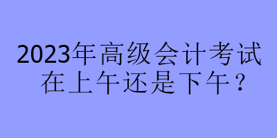 2023年高級會計考試在上午還是下午？