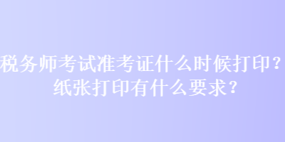 稅務(wù)師考試準(zhǔn)考證什么時候打??？紙張打印有什么要求？