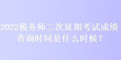 2022稅務(wù)師二次延期考試成績查詢時間是什么時候？