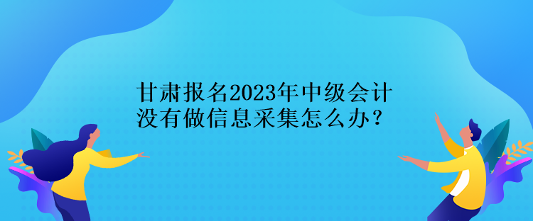 甘肅報(bào)名2023年中級會計(jì)沒有做信息采集怎么辦？