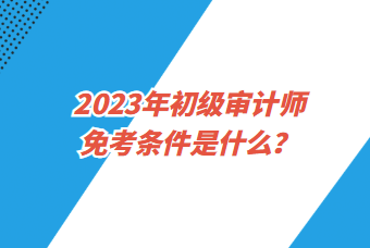 2023年初級(jí)審計(jì)師免考條件是什么？