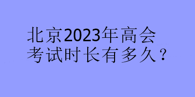 北京2023年高會(huì)考試時(shí)長(zhǎng)有多久？