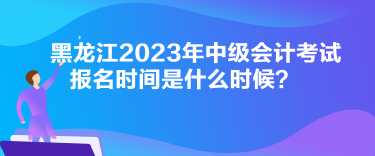 黑龍江2023年中級會計考試報名時間是什么時候？