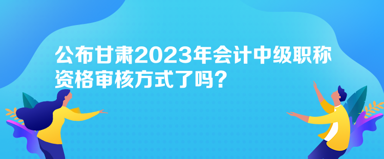 公布甘肅2023年會計(jì)中級職稱資格審核方式了嗎？