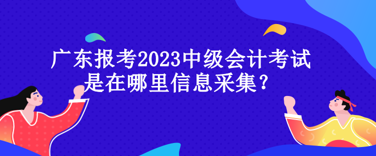 廣東報考2023中級會計考試是在哪里信息采集？