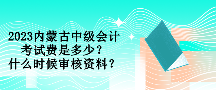 2023內蒙古中級會計考試費是多少？什么時候審核資料？