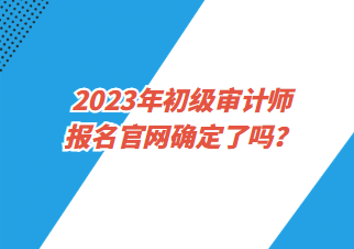 2023年初級審計師報名官網確定了嗎？