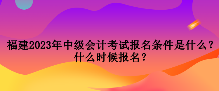 福建2023年中級會計考試報名條件是什么？什么時候報名？