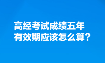 考生熱點關(guān)注：高經(jīng)考試成績五年有效期應(yīng)該怎么算？