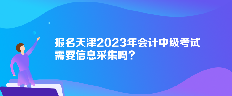 報名天津2023年會計中級考試需要信息采集嗎？