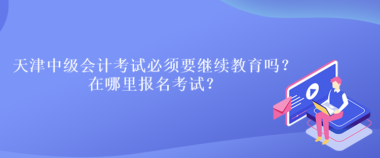 天津中級會計考試必須要繼續(xù)教育嗎？在哪里報名考試？