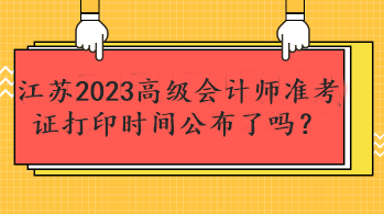 江蘇2023高級(jí)會(huì)計(jì)師準(zhǔn)考證打印時(shí)間公布了嗎？