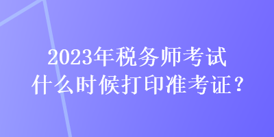 2023年稅務(wù)師考試什么時候打印準(zhǔn)考證？