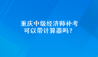 重慶中級經(jīng)濟師補考可以帶計算器嗎？