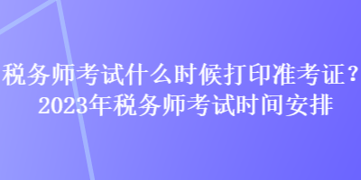 稅務(wù)師考試什么時候打印準(zhǔn)考證？2023年稅務(wù)師考試時間安排