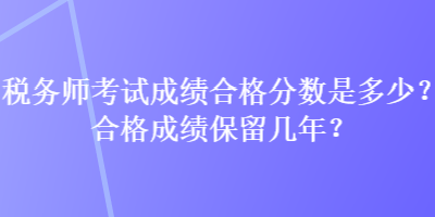 稅務(wù)師考試成績(jī)合格分?jǐn)?shù)是多少？合格成績(jī)保留幾年？