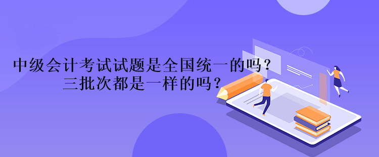 中級會計考試試題是全國統(tǒng)一的嗎？三批次都是一樣的嗎？