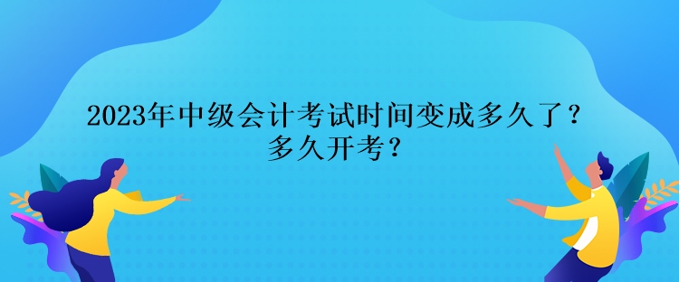 2023年中級會計考試時間變成多久了？多久開考？