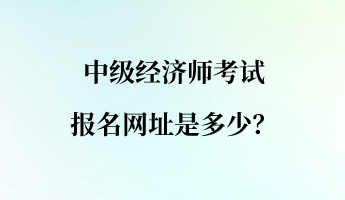 中級(jí)經(jīng)濟(jì)師考試報(bào)名網(wǎng)址是多少？