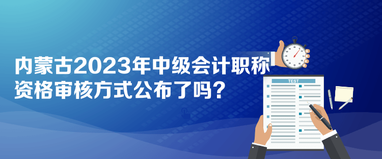 內(nèi)蒙古2023年中級會計職稱資格審核方式公布了嗎？