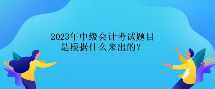 2023年中級會計考試題目是根據(jù)什么來出的？