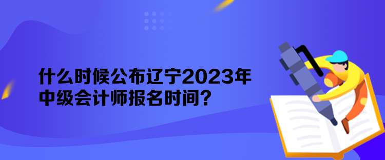 什么時候公布遼寧2023年中級會計師報名時間？