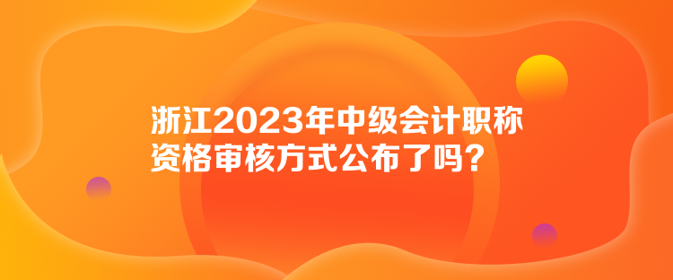 浙江2023年中級(jí)會(huì)計(jì)職稱資格審核方式公布了嗎？