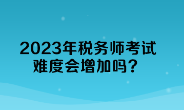 2023年稅務師考試難度會增加嗎？