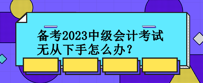 備考2023中級會(huì)計(jì)考試 無從下手怎么辦？