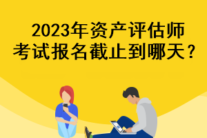 2023年資產(chǎn)評估師考試報名截止到哪天？