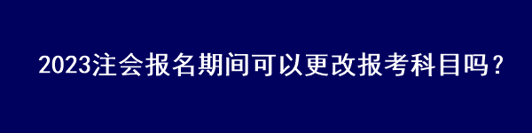 2023注會(huì)報(bào)名期間可以更改報(bào)考科目嗎？