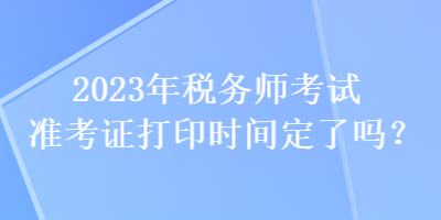 2023年稅務(wù)師考試準(zhǔn)考證打印時(shí)間定了嗎？