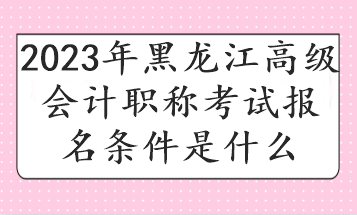 2023年黑龍江高級(jí)會(huì)計(jì)職稱考試報(bào)名條件是什么