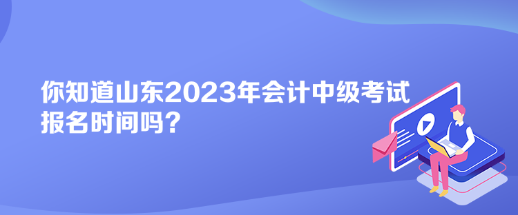 你知道山東2023年會(huì)計(jì)中級考試報(bào)名時(shí)間嗎？