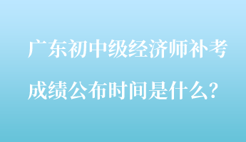 廣東初中級經(jīng)濟(jì)師補(bǔ)考成績公布時(shí)間是什么？