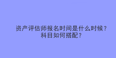 資產(chǎn)評估師報(bào)名時(shí)間是什么時(shí)候？科目如何搭配？