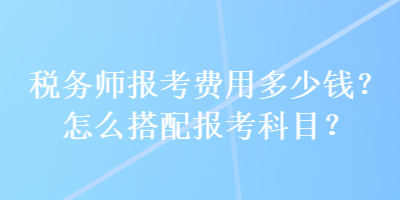 稅務師報考費用多少錢？怎么搭配報考科目？