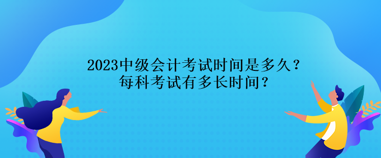 2023中級會計考試時間是多久？每科考試有多長時間？